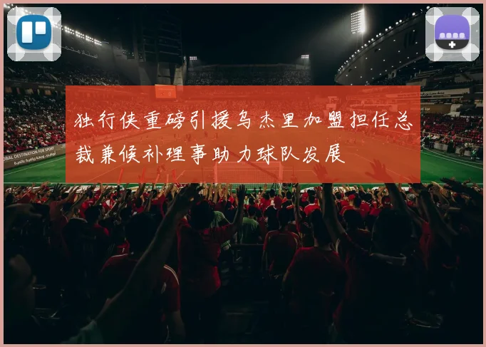 独行侠重磅引援乌杰里加盟担任总裁兼候补理事助力球队发展