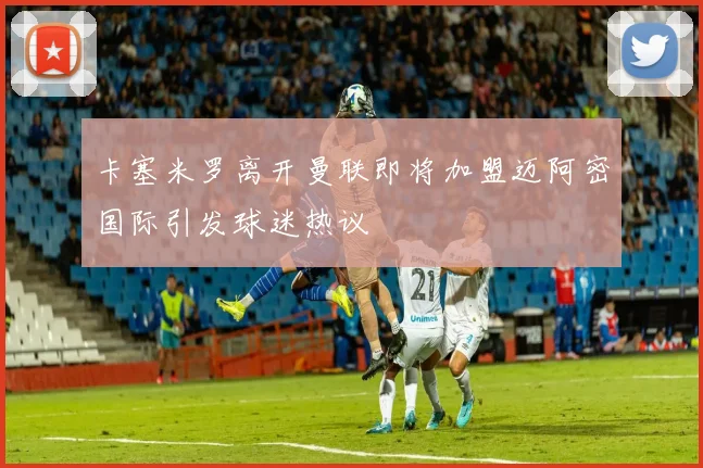 卡塞米罗离开曼联即将加盟迈阿密国际引发球迷热议