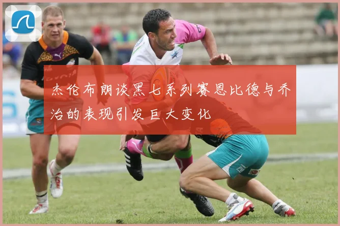 杰伦布朗谈黑七系列赛恩比德与乔治的表现引发巨大变化