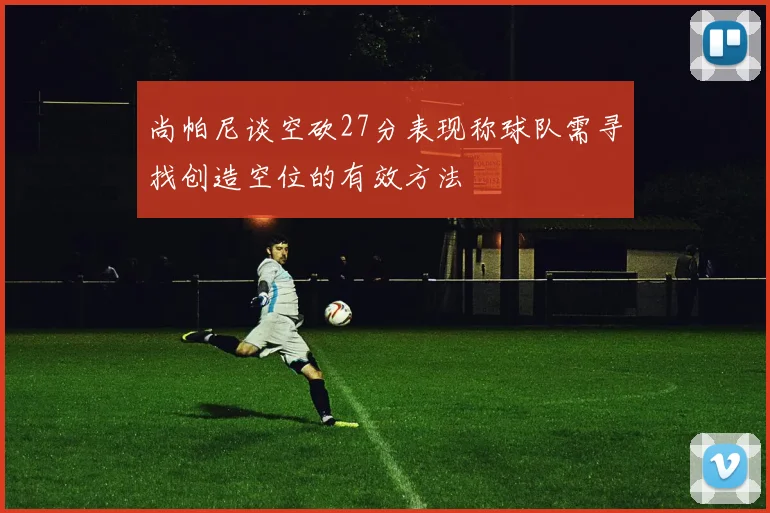尚帕尼谈空砍27分表现称球队需寻找创造空位的有效方法