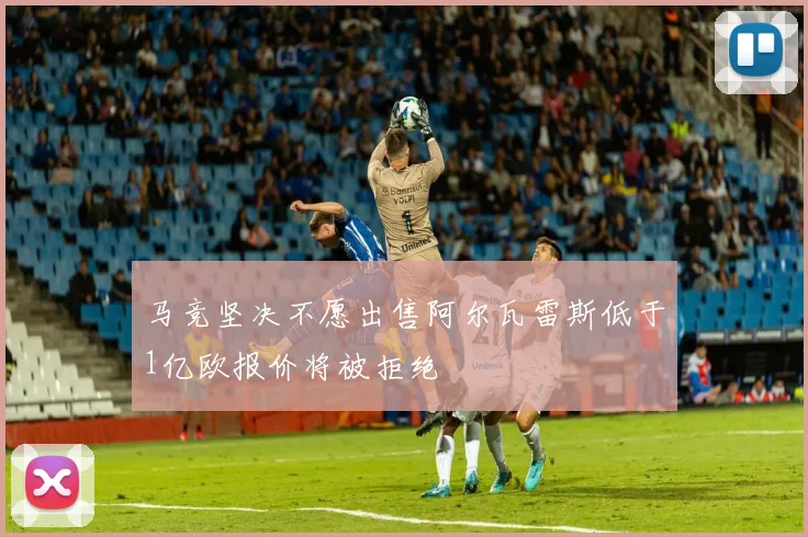 马竞坚决不愿出售阿尔瓦雷斯低于1亿欧报价将被拒绝