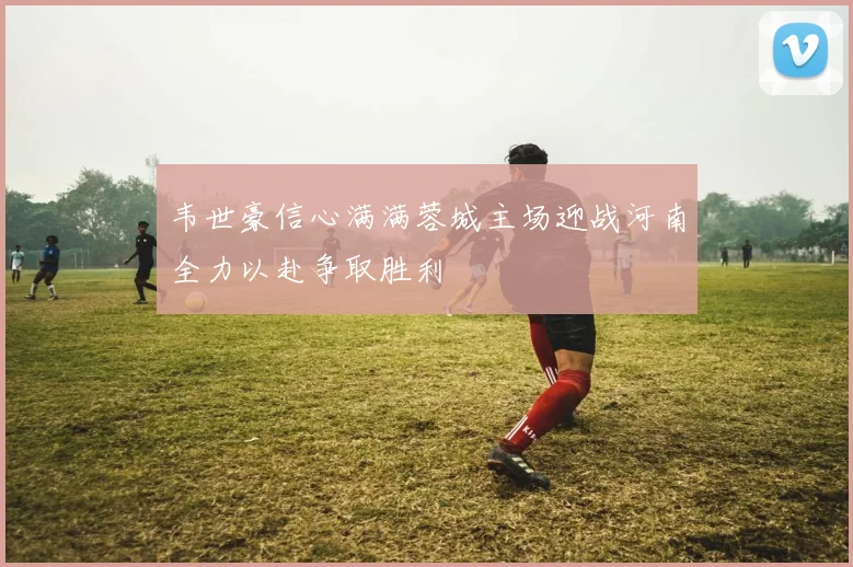 韦世豪信心满满蓉城主场迎战河南全力以赴争取胜利