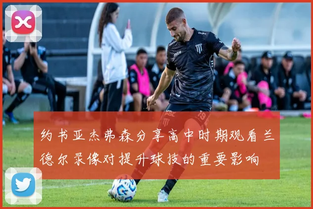 约书亚杰弗森分享高中时期观看兰德尔录像对提升球技的重要影响