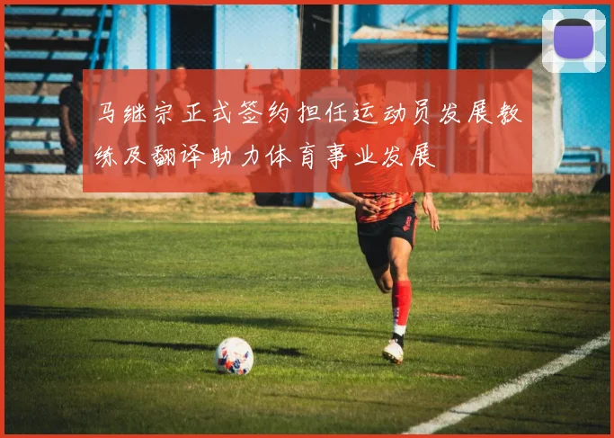 马继宗正式签约担任运动员发展教练及翻译助力体育事业发展