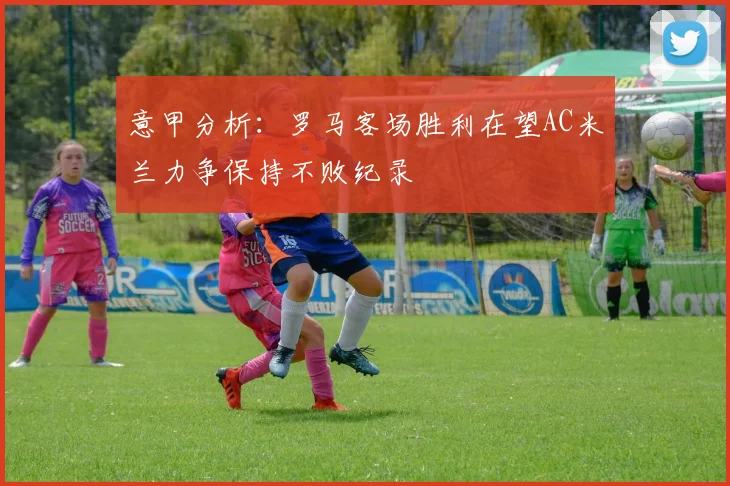 意甲分析：罗马客场胜利在望AC米兰力争保持不败纪录