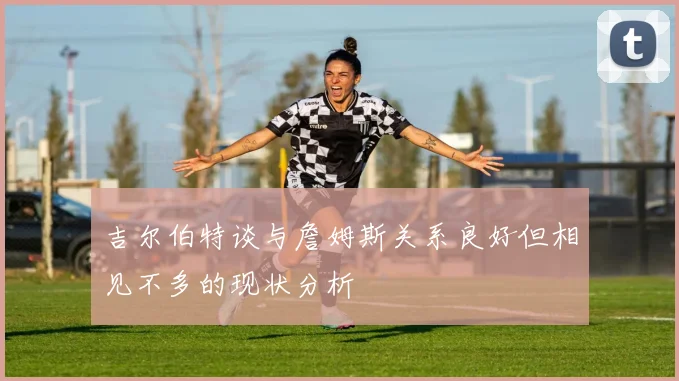 吉尔伯特谈与詹姆斯关系良好但相见不多的现状分析