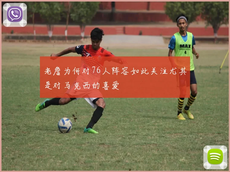 老詹为何对76人阵容如此关注尤其是对马克西的喜爱