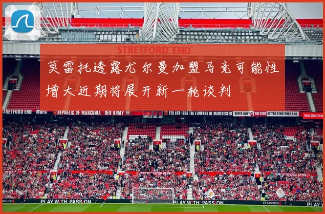 莫雷托透露尤尔曼加盟马竞可能性增大近期将展开新一轮谈判