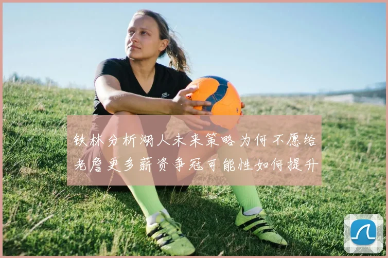 铁林分析湖人未来策略为何不愿给老詹更多薪资争冠可能性如何提升