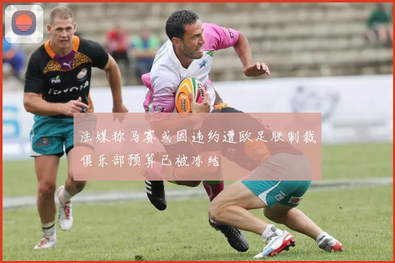 法媒称马赛或因违约遭欧足联制裁俱乐部预算已被冻结