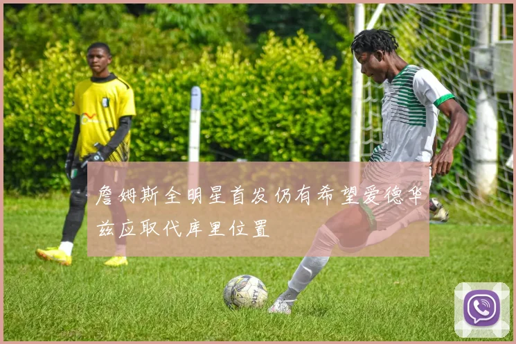 詹姆斯全明星首发仍有希望爱德华兹应取代库里位置