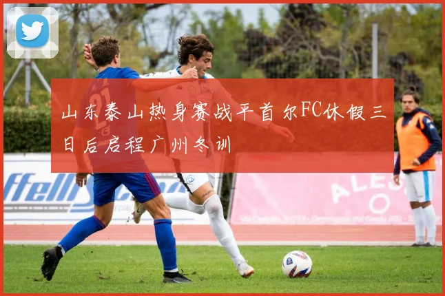 山东泰山热身赛战平首尔FC休假三日后启程广州冬训