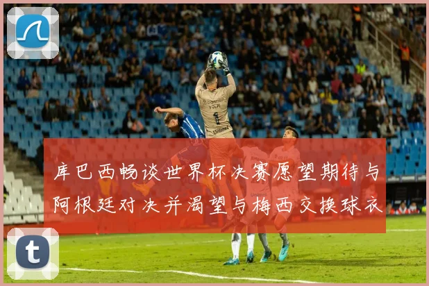 库巴西畅谈世界杯决赛愿望期待与阿根廷对决并渴望与梅西交换球衣