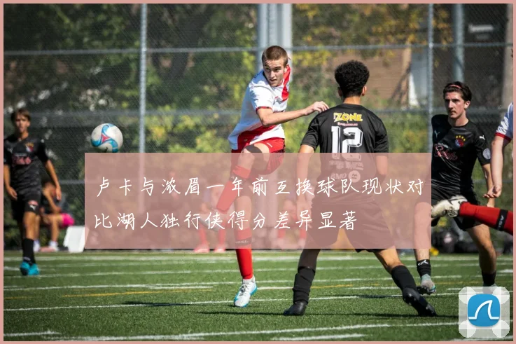 卢卡与浓眉一年前互换球队现状对比湖人独行侠得分差异显著