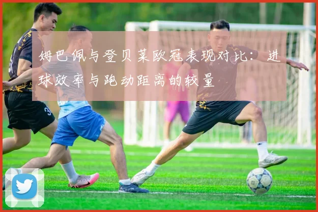 姆巴佩与登贝莱欧冠表现对比：进球效率与跑动距离的较量
