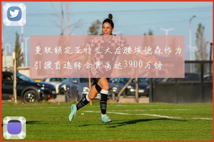 曼联锁定亚特兰大后腰埃德森作为引援首选转会费高达3900万镑