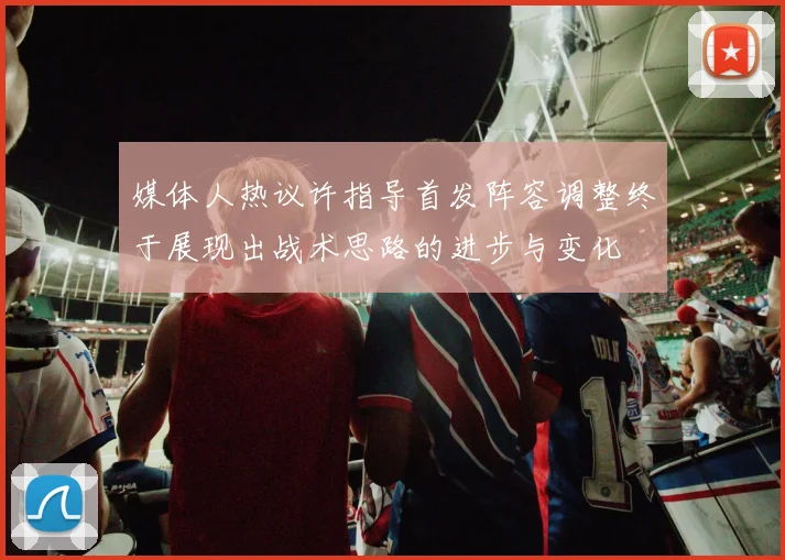 媒体人热议许指导首发阵容调整终于展现出战术思路的进步与变化