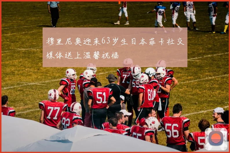 穆里尼奥迎来63岁生日本菲卡社交媒体送上温馨祝福