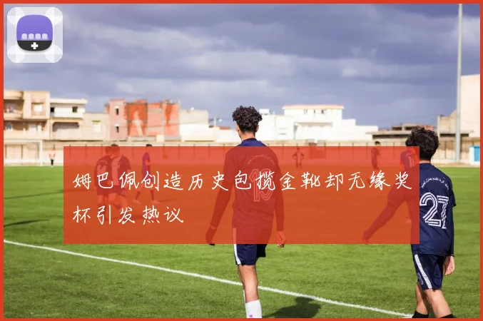 姆巴佩创造历史包揽金靴却无缘奖杯引发热议