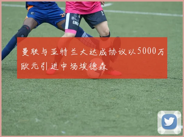 曼联与亚特兰大达成协议以5000万欧元引进中场埃德森